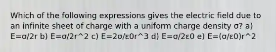 Which of the following expressions gives the electric field due to an infinite sheet of charge with a uniform charge density σ? a) E=σ/2r b) E=σ/2r^2 c) E=2σ/ε0r^3 d) E=σ/2ε0 e) E=(σ/ε0)r^2