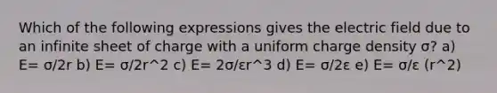 Which of the following expressions gives the electric field due to an infinite sheet of charge with a uniform charge density σ? a) E= σ/2r b) E= σ/2r^2 c) E= 2σ/εr^3 d) E= σ/2ε e) E= σ/ε (r^2)