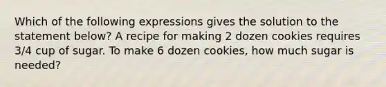 Which of the following expressions gives the solution to the statement below? A recipe for making 2 dozen cookies requires 3/4 cup of sugar. To make 6 dozen cookies, how much sugar is needed?