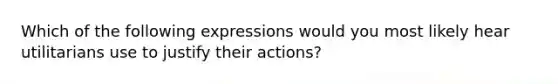 Which of the following expressions would you most likely hear utilitarians use to justify their actions?