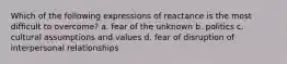 Which of the following expressions of reactance is the most difficult to overcome? a. fear of the unknown b. politics c. cultural assumptions and values d. fear of disruption of interpersonal relationships