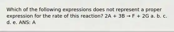 Which of the following expressions does not represent a proper expression for the rate of this reaction? 2A + 3B → F + 2G a. b. c. d. e. ANS: A