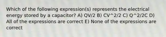 Which of the following expression(s) represents the electrical energy stored by a capacitor? A) QV/2 B) CV^2/2 C) Q^2/2C D) All of the expressions are correct E) None of the expressions are correct