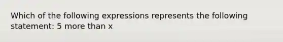 Which of the following expressions represents the following statement: 5 more than x