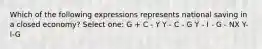 Which of the following expressions represents national saving in a closed economy? Select one: G + C - Y Y - C - G Y - I - G - NX Y-I-G