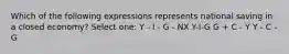 Which of the following expressions represents national saving in a closed economy? Select one: Y - I - G - NX Y-I-G G + C - Y Y - C - G