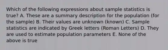 Which of the following expressions about sample statistics is true? A. These are a summary description for the population (for the sample) B. Their values are unknown (known) C. Sample statistics are indicated by Greek letters (Roman Letters) D. They are used to estimate population parameters E. None of the above is true