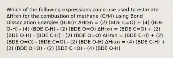 Which of the following expressions could use used to estimate ΔHrxn for the combustion of methane (CH4) using Bond Dissociation Energies (BDE)? ΔHrxn = (2) (BDE C=O) + (4) (BDE O-H) - (4) (BDE C-H) - (2) (BDE O=O) ΔHrxn = (BDE C=O) + (2) (BDE O-H) - (BDE C-H) - (2) (BDE O=O) ΔHrxn = (BDE C-H) + (2) (BDE O=O) - (BDE C=O) - (2) (BDE O-H) ΔHrxn = (4) (BDE C-H) + (2) (BDE O=O) - (2) (BDE C=O) - (4) (BDE O-H)