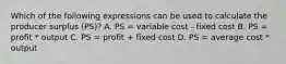 Which of the following expressions can be used to calculate the producer surplus (PS)? A. PS = variable cost - fixed cost B. PS = profit * output C. PS = profit + fixed cost D. PS = average cost * output