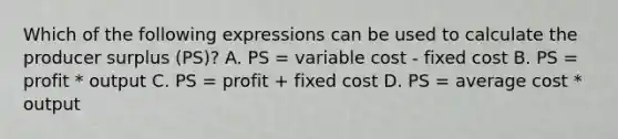 Which of the following expressions can be used to calculate the producer surplus (PS)? A. PS = variable cost - fixed cost B. PS = profit * output C. PS = profit + fixed cost D. PS = average cost * output