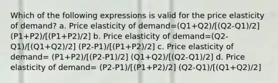 Which of the following expressions is valid for the price elasticity of demand? a. Price elasticity of demand=(Q1+Q2)/[(Q2-Q1)/2] (P1+P2)/[(P1+P2)/2] b. Price elasticity of demand=(Q2-Q1)/[(Q1+Q2)/2] (P2-P1)/[(P1+P2)/2] c. Price elasticity of demand= (P1+P2)/[(P2-P1)/2] (Q1+Q2)/[(Q2-Q1)/2] d. Price elasticity of demand= (P2-P1)/[(P1+P2)/2] (Q2-Q1)/[(Q1+Q2)/2]