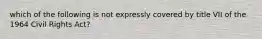 which of the following is not expressly covered by title VII of the 1964 Civil Rights Act?