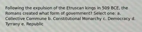 Following the expulsion of the Etruscan kings in 509 BCE, the Romans created what form of government? Select one: a. Collective Commune b. Constitutional Monarchy c. Democracy d. Tyrrany e. Republic