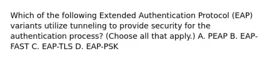 Which of the following Extended Authentication Protocol (EAP) variants utilize tunneling to provide security for the authentication process? (Choose all that apply.) A. PEAP B. EAP-FAST C. EAP-TLS D. EAP-PSK