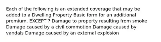 Each of the following is an extended coverage that may be added to a Dwelling Property Basic form for an additional premium, EXCEPT ? Damage to property resulting from smoke Damage caused by a civil commotion Damage caused by vandals Damage caused by an external explosion