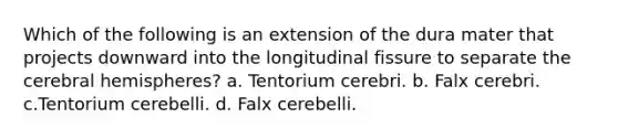 Which of the following is an extension of the dura mater that projects downward into the longitudinal fissure to separate the cerebral hemispheres? a. Tentorium cerebri. b. Falx cerebri. c.Tentorium cerebelli. d. Falx cerebelli.