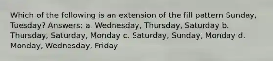 Which of the following is an extension of the fill pattern Sunday, Tuesday? Answers: a. Wednesday, Thursday, Saturday b. Thursday, Saturday, Monday c. Saturday, Sunday, Monday d. Monday, Wednesday, Friday