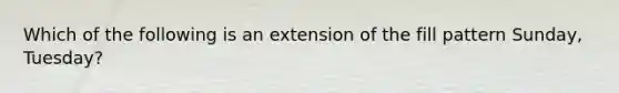 Which of the following is an extension of the fill pattern Sunday, Tuesday?