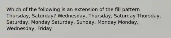 Which of the following is an extension of the fill pattern Thursday, Saturday? Wednesday, Thursday, Saturday Thursday, Saturday, Monday Saturday, Sunday, Monday Monday, Wednesday, Friday