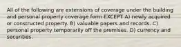 All of the following are extensions of coverage under the building and personal property coverage form EXCEPT A) newly acquired or constructed property. B) valuable papers and records. C) personal property temporarily off the premises. D) currency and securities.