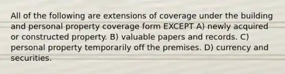 All of the following are extensions of coverage under the building and personal property coverage form EXCEPT A) newly acquired or constructed property. B) valuable papers and records. C) personal property temporarily off the premises. D) currency and securities.