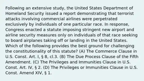 Following an extensive study, the United States Department of Homeland Security issued a report demonstrating that terrorist attacks involving commercial airlines were perpetrated exclusively by individuals of one particular race. In response, Congress enacted a statute imposing stringent new airport and airline security measures only on individuals of that race seeking to board airplanes taking off or landing in the United States. Which of the following provides the best ground for challenging the constitutionality of this statute? (A) The Commerce Clause in U.S. Const. Art. I, § 8, cl.3. (B) The Due Process Clause of the Fifth Amendment. (C) The Privileges and Immunities Clause in U.S. Const. Art. IV, § 2. (D) The Privileges or Immunities Clause in U.S. Const. Amend XIV, § 1.