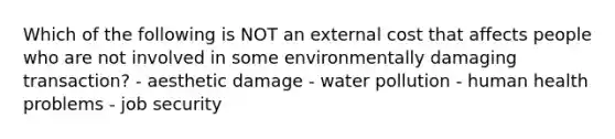 Which of the following is NOT an external cost that affects people who are not involved in some environmentally damaging transaction? - aesthetic damage - water pollution - human health problems - job security