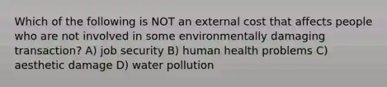 Which of the following is NOT an external cost that affects people who are not involved in some environmentally damaging transaction? A) job security B) human health problems C) aesthetic damage D) water pollution