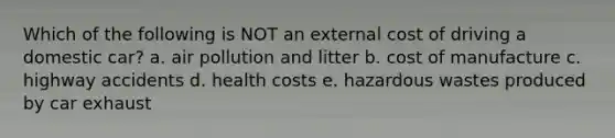 Which of the following is NOT an external cost of driving a domestic car? a. air pollution and litter b. cost of manufacture c. highway accidents d. health costs e. hazardous wastes produced by car exhaust