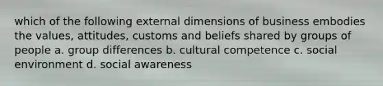 which of the following external dimensions of business embodies the values, attitudes, customs and beliefs shared by groups of people a. group differences b. cultural competence c. social environment d. social awareness