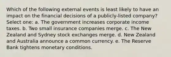 Which of the following external events is least likely to have an impact on the financial decisions of a publicly-listed company? Select one: a. The government increases corporate income taxes. b. Two small insurance companies merge. c. The New Zealand and Sydney stock exchanges merge. d. New Zealand and Australia announce a common currency. e. The Reserve Bank tightens monetary conditions.