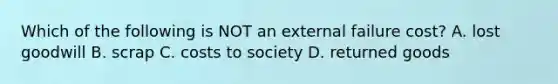Which of the following is NOT an external failure​ cost? A. lost goodwill B. scrap C. costs to society D. returned goods
