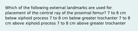 Which of the following external landmarks are used for placement of the central ray of the proximal femur? 7 to 8 cm below xiphoid process 7 to 8 cm below greater trochanter 7 to 8 cm above xiphoid process 7 to 8 cm above greater trochanter