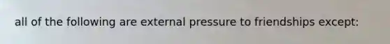 all of the following are external pressure to friendships except: