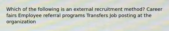 Which of the following is an external recruitment method? Career fairs Employee referral programs Transfers Job posting at the organization