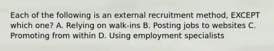 Each of the following is an external recruitment​ method, EXCEPT which​ one? A. Relying on​ walk-ins B. Posting jobs to websites C. Promoting from within D. Using employment specialists