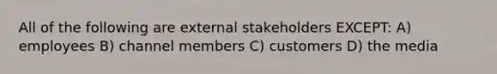 All of the following are external stakeholders EXCEPT: A) employees B) channel members C) customers D) the media