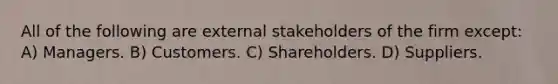 All of the following are external stakeholders of the firm except: A) Managers. B) Customers. C) Shareholders. D) Suppliers.