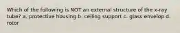 Which of the following is NOT an external structure of the x-ray tube? a. protective housing b. ceiling support c. glass envelop d. rotor