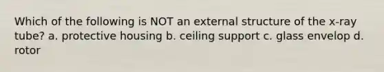 Which of the following is NOT an external structure of the x-ray tube? a. protective housing b. ceiling support c. glass envelop d. rotor