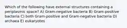 Which of the following have external structures containing a periplasmic space? A) Gram-negative bacteria B) Gram-positive bacteria C) both Gram-positive and Gram-negative bacteria D) archaea E) eukaryotes