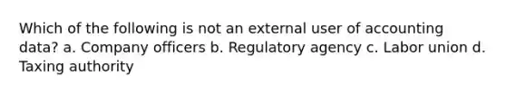 Which of the following is not an external user of accounting data? a. Company officers b. Regulatory agency c. Labor union d. Taxing authority