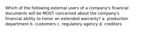 Which of the following external users of a company's financial documents will be MOST concerned about the company's financial ability to honor an extended warranty? a. production department b. customers c. regulatory agency d. creditors