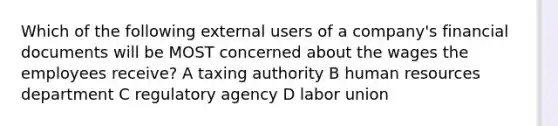 Which of the following external users of a company's financial documents will be MOST concerned about the wages the employees receive? A taxing authority B human resources department C regulatory agency D labor union