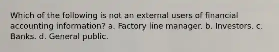 Which of the following is not an external users of financial accounting information? a. Factory line manager. b. Investors. c. Banks. d. General public.