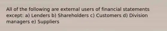 All of the following are external users of financial statements except: a) Lenders b) Shareholders c) Customers d) Division managers e) Suppliers