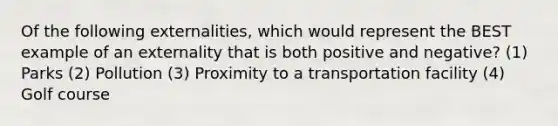 Of the following externalities, which would represent the BEST example of an externality that is both positive and negative? (1) Parks (2) Pollution (3) Proximity to a transportation facility (4) Golf course