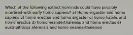 Which of the following extinct hominids could have possibly interbred with early homo sapiens? a) Homo ergaster and homo sapiens b) homo erectus and homo ergaster c) homo habilis and homo erectus d) homo neanderthalensis and homo erectus e) austripithicus aferensis and homo neanderthalensis