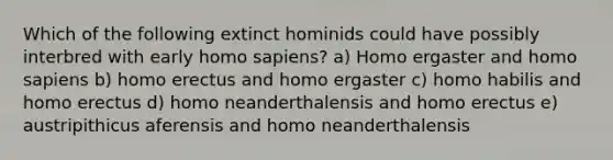 Which of the following extinct hominids could have possibly interbred with early homo sapiens? a) Homo ergaster and homo sapiens b) homo erectus and homo ergaster c) homo habilis and homo erectus d) homo neanderthalensis and homo erectus e) austripithicus aferensis and homo neanderthalensis