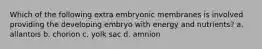 Which of the following extra embryonic membranes is involved providing the developing embryo with energy and nutrients? a. allantois b. chorion c. yolk sac d. amnion